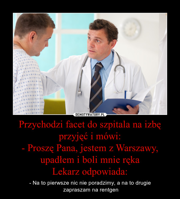 Przychodzi facet do szpitala na izbę przyjęć i mówi:- Proszę Pana, jestem z Warszawy, upadłem i boli mnie rękaLekarz odpowiada: – - Na to pierwsze nic nie poradzimy, a na to drugie zapraszam na rentgen 